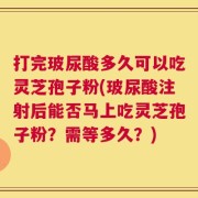 打完玻尿酸多久可以吃灵芝孢子粉(玻尿酸注射后能否马上吃灵芝孢子粉？需等多久？)