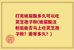 打完玻尿酸多久可以吃灵芝孢子粉(玻尿酸注射后能否马上吃灵芝孢子粉？需等多久？)