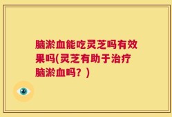 脑淤血能吃灵芝吗有效果吗(灵芝有助于治疗脑淤血吗？)