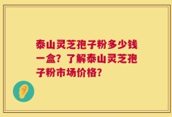 泰山灵芝孢子粉多少钱一盒？了解泰山灵芝孢子粉市场价格？