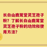 长白山鹿茸堂灵芝孢子粉？了解长白山鹿茸堂灵芝孢子粉的功效和使用方法？