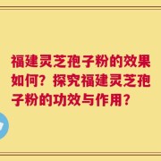 福建灵芝孢子粉的效果如何？探究福建灵芝孢子粉的功效与作用？