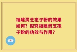 福建灵芝孢子粉的效果如何？探究福建灵芝孢子粉的功效与作用？