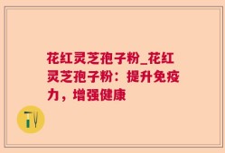 花红灵芝孢子粉_花红灵芝孢子粉：提升免疫力，增强健康
