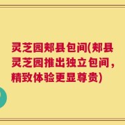 灵芝园郏县包间(郏县灵芝园推出独立包间，精致体验更显尊贵)