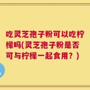 吃灵芝孢子粉可以吃柠檬吗(灵芝孢子粉是否可与柠檬一起食用？)