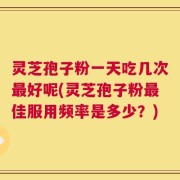 灵芝孢子粉一天吃几次最好呢(灵芝孢子粉最佳服用频率是多少？)
