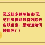 灵芝粗多糖除色素(灵芝粗多糖能够有效除去皮肤色素，想知道如何使用吗？)