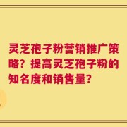 灵芝孢子粉营销推广策略？提高灵芝孢子粉的知名度和销售量？