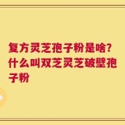 复方灵芝孢子粉是啥？什么叫双芝灵芝破壁孢子粉