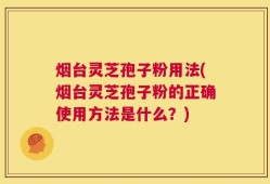 烟台灵芝孢子粉用法(烟台灵芝孢子粉的正确使用方法是什么？)