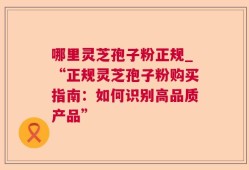 哪里灵芝孢子粉正规_“正规灵芝孢子粉购买指南：如何识别高品质产品”