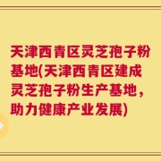 天津西青区灵芝孢子粉基地(天津西青区建成灵芝孢子粉生产基地，助力健康产业发展)