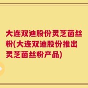 大连双迪股份灵芝菌丝粉(大连双迪股份推出灵芝菌丝粉产品)