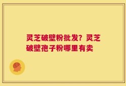 灵芝破壁粉批发？灵芝破壁孢子粉哪里有卖
