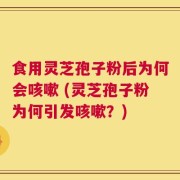 食用灵芝孢子粉后为何会咳嗽 (灵芝孢子粉为何引发咳嗽？)