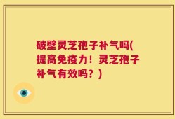 破壁灵芝孢子补气吗(提高免疫力！灵芝孢子补气有效吗？)