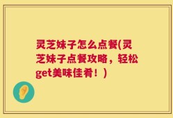 灵芝妹子怎么点餐(灵芝妹子点餐攻略，轻松get美味佳肴！)
