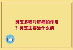灵芝多糖对肝病的作用？灵芝主要治什么病