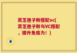 灵芝孢子粉搭配vc(灵芝孢子粉与VC搭配，提升免疫力！)