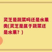 灵芝是蔬菜吗还是水果类(灵芝是属于蔬菜还是水果？)