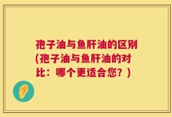 孢子油与鱼肝油的区别(孢子油与鱼肝油的对比：哪个更适合您？)