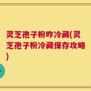 灵芝孢子粉咋冷藏(灵芝孢子粉冷藏保存攻略)