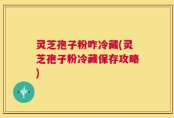灵芝孢子粉咋冷藏(灵芝孢子粉冷藏保存攻略)