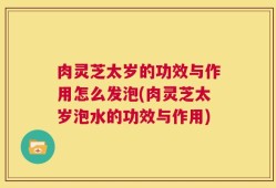 肉灵芝太岁的功效与作用怎么发泡(肉灵芝太岁泡水的功效与作用)