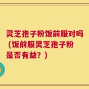 灵芝孢子粉饭前服对吗 (饭前服灵芝孢子粉是否有益？)