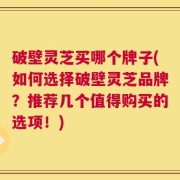 破壁灵芝买哪个牌子(如何选择破壁灵芝品牌？推荐几个值得购买的选项！)