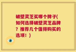 破壁灵芝买哪个牌子(如何选择破壁灵芝品牌？推荐几个值得购买的选项！)