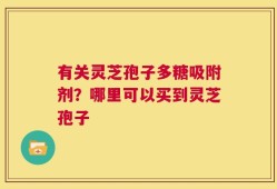 有关灵芝孢子多糖吸附剂？哪里可以买到灵芝孢子