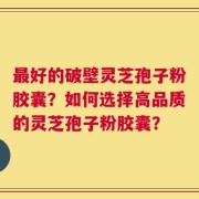 最好的破壁灵芝孢子粉胶囊？如何选择高品质的灵芝孢子粉胶囊？