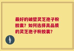 最好的破壁灵芝孢子粉胶囊？如何选择高品质的灵芝孢子粉胶囊？