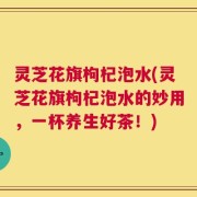 灵芝花旗枸杞泡水(灵芝花旗枸杞泡水的妙用，一杯养生好茶！)