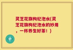 灵芝花旗枸杞泡水(灵芝花旗枸杞泡水的妙用，一杯养生好茶！)