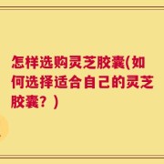 怎样选购灵芝胶囊(如何选择适合自己的灵芝胶囊？)