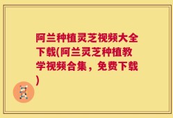 阿兰种植灵芝视频大全下载(阿兰灵芝种植教学视频合集，免费下载)