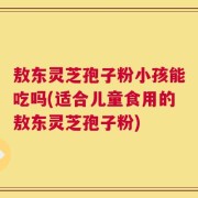 敖东灵芝孢子粉小孩能吃吗(适合儿童食用的敖东灵芝孢子粉)