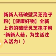 新新人菇破壁灵芝孢子粉(【健康好物】全新上市的破壁灵芝孢子粉-新新人菇，为生活注入活力！)