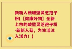新新人菇破壁灵芝孢子粉(【健康好物】全新上市的破壁灵芝孢子粉-新新人菇，为生活注入活力！)