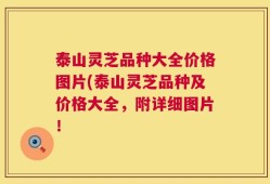 泰山灵芝品种大全价格图片(泰山灵芝品种及价格大全，附详细图片！
