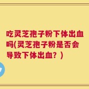 吃灵芝孢子粉下体出血吗(灵芝孢子粉是否会导致下体出血？)