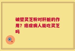 破壁灵芝粉对肝脏的作用？癌症病人能吃灵芝吗