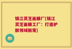 镇江灵芝面膜厂(镇江灵芝面膜工厂：打造护肤领域新宠)
