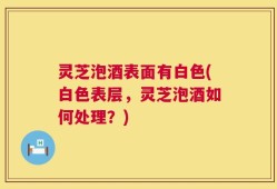灵芝泡酒表面有白色(白色表层，灵芝泡酒如何处理？)