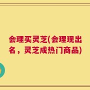 会理买灵芝(会理现出名，灵芝成热门商品)