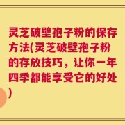 灵芝破壁孢子粉的保存方法(灵芝破壁孢子粉的存放技巧，让你一年四季都能享受它的好处)