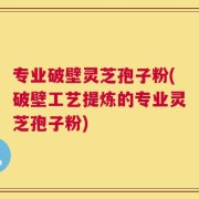 专业破壁灵芝孢子粉(破壁工艺提炼的专业灵芝孢子粉)